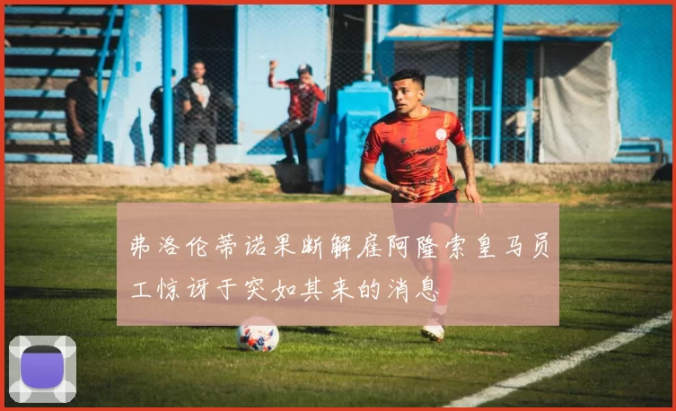 弗洛伦蒂诺果断解雇阿隆索皇马员工惊讶于突如其来的消息