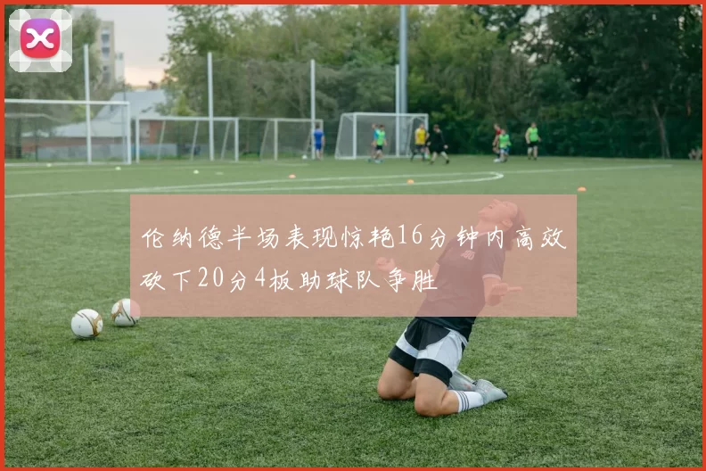 伦纳德半场表现惊艳16分钟内高效砍下20分4板助球队争胜
