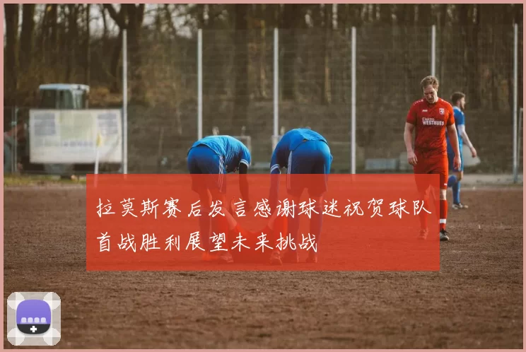拉莫斯赛后发言感谢球迷祝贺球队首战胜利展望未来挑战