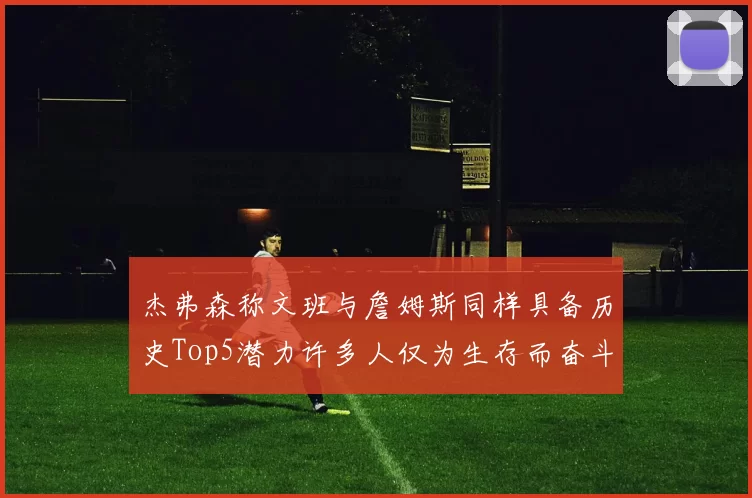 杰弗森称文班与詹姆斯同样具备历史Top5潜力许多人仅为生存而奋斗