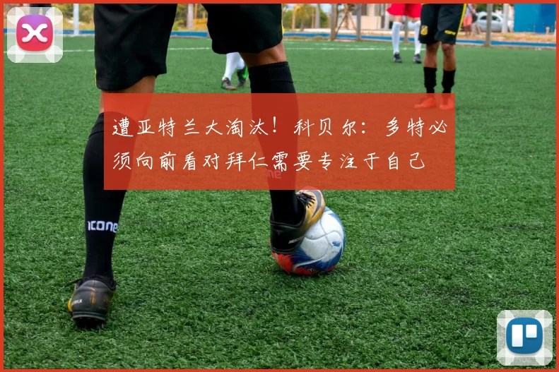 遭亚特兰大淘汰！科贝尔：多特必须向前看对拜仁需要专注于自己