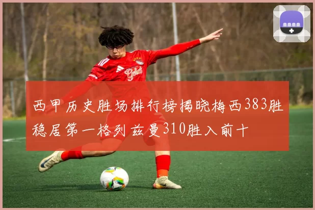 西甲历史胜场排行榜揭晓梅西383胜稳居第一格列兹曼310胜入前十