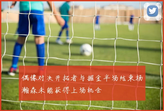 偶像对决开拓者与掘金半场结束杨瀚森未能获得上场机会