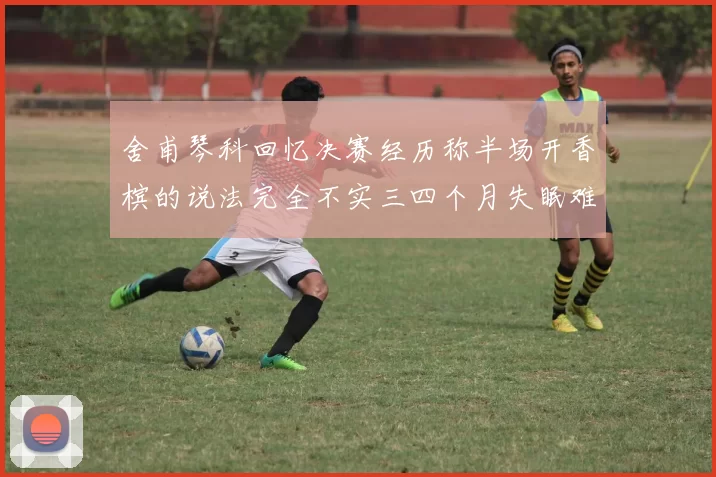 舍甫琴科回忆决赛经历称半场开香槟的说法完全不实三四个月失眠难以释怀