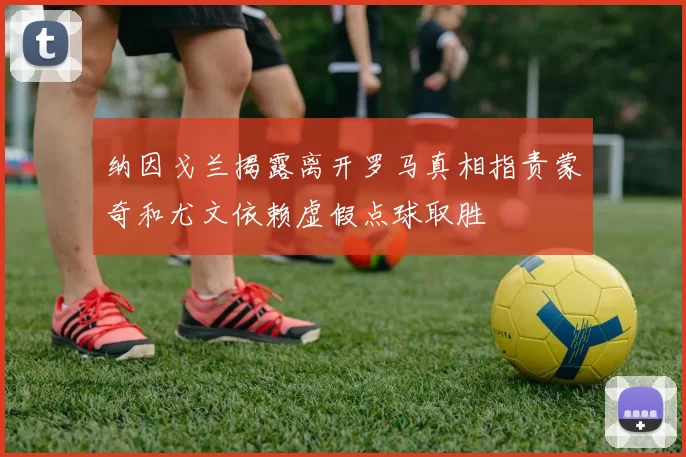 纳因戈兰揭露离开罗马真相指责蒙奇和尤文依赖虚假点球取胜