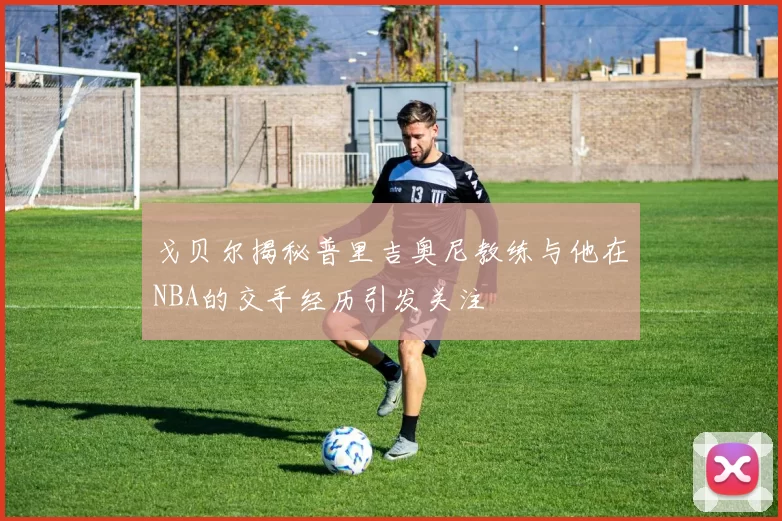 戈贝尔揭秘普里吉奥尼教练与他在NBA的交手经历引发关注