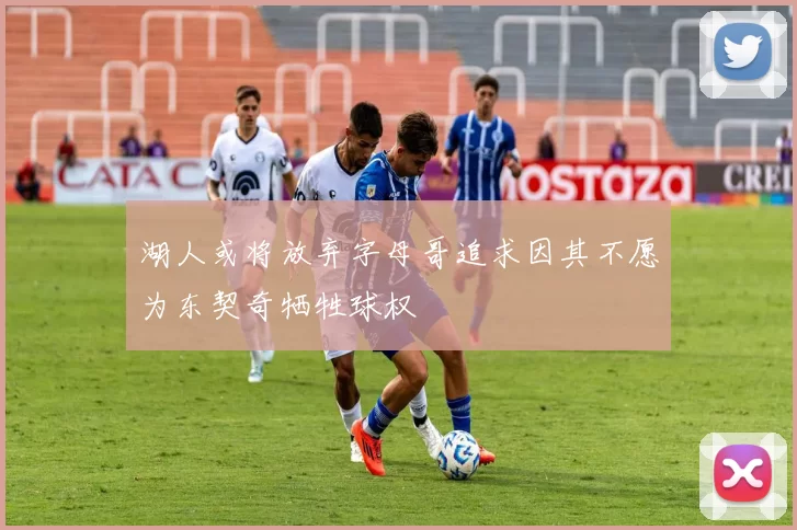 湖人或将放弃字母哥追求因其不愿为东契奇牺牲球权