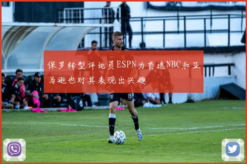 保罗转型评论员ESPN为首选NBC和亚马逊也对其表现出兴趣