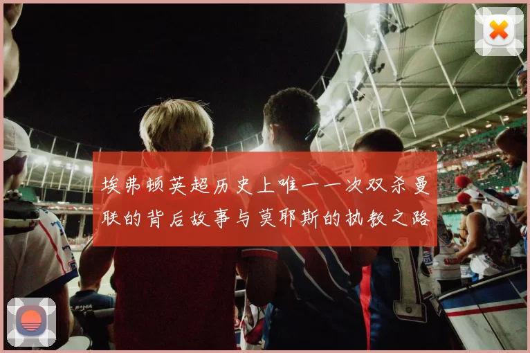 埃弗顿英超历史上唯一一次双杀曼联的背后故事与莫耶斯的执教之路