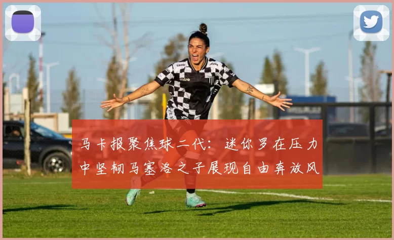 马卡报聚焦球二代：迷你罗在压力中坚韧马塞洛之子展现自由奔放风采